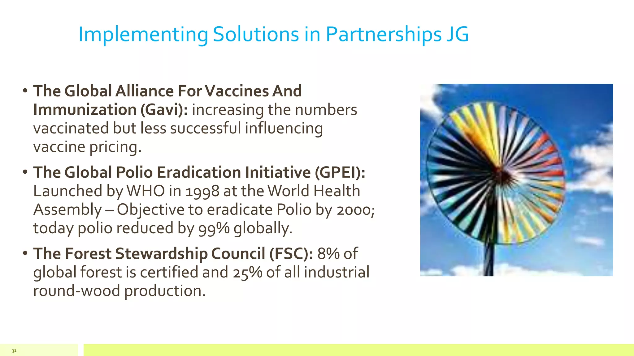 Implementing Solutions in Partnerships JG
• The Global Alliance ForVaccines And
Immunization (Gavi): increasing the numbers
vaccinated but less successful influencing
vaccine pricing.
• The Global Polio Eradication Initiative (GPEI):
Launched byWHO in 1998 at theWorld Health
Assembly – Objective to eradicate Polio by 2000;
today polio reduced by 99% globally.
• The Forest Stewardship Council (FSC): 8% of
global forest is certified and 25% of all industrial
round-wood production.
31
 