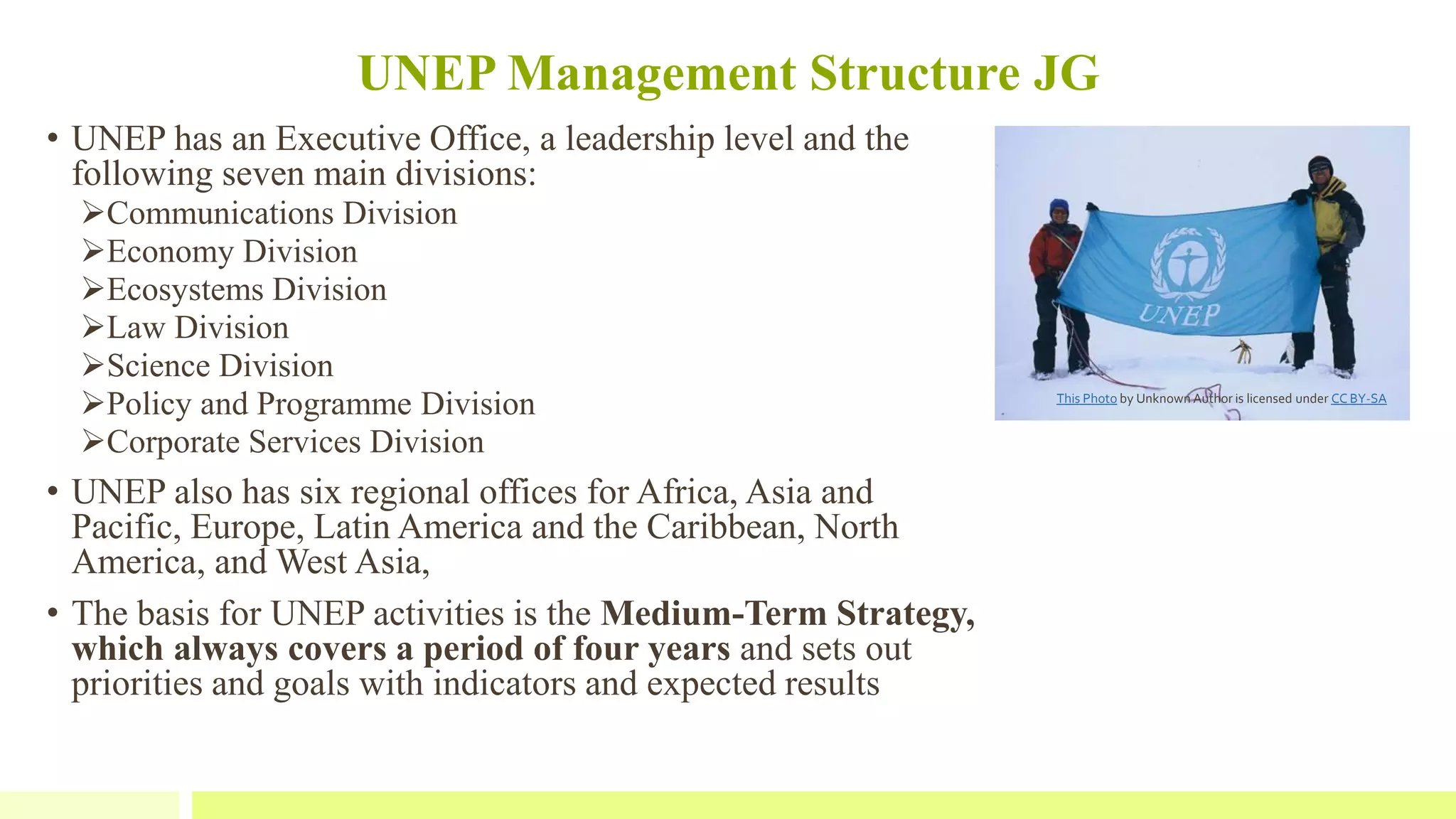 UNEP Management Structure JG
• UNEP has an Executive Office, a leadership level and the
following seven main divisions:
Communications Division
Economy Division
Ecosystems Division
Law Division
Science Division
Policy and Programme Division
Corporate Services Division
• UNEP also has six regional offices for Africa, Asia and
Pacific, Europe, Latin America and the Caribbean, North
America, and West Asia,
• The basis for UNEP activities is the Medium-Term Strategy,
which always covers a period of four years and sets out
priorities and goals with indicators and expected results
This Photo by Unknown Author is licensed under CC BY-SA
 