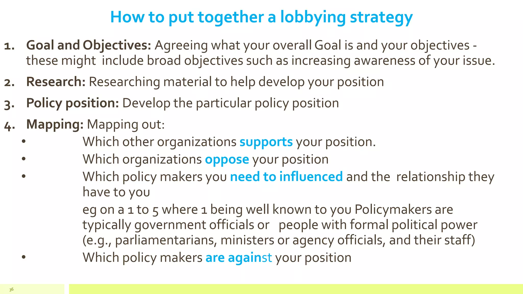 How to put together a lobbying strategy
1. Goal and Objectives: Agreeing what your overall Goal is and your objectives -
these might include broad objectives such as increasing awareness of your issue.
2. Research: Researching material to help develop your position
3. Policy position: Develop the particular policy position
4. Mapping: Mapping out:
• Which other organizations supports your position.
• Which organizations oppose your position
• Which policy makers you need to influenced and the relationship they
have to you
eg on a 1 to 5 where 1 being well known to you Policymakers are
typically government officials or people with formal political power
(e.g., parliamentarians, ministers or agency officials, and their staff)
• Which policy makers are against your position
36
 