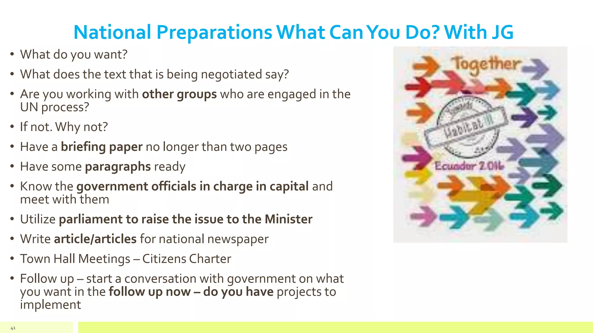 National Preparations What CanYou Do? With JG
• What do you want?
• What does the text that is being negotiated say?
• Are you working with other groups who are engaged in the
UN process?
• If not.Why not?
• Have a briefing paper no longer than two pages
• Have some paragraphs ready
• Know the government officials in charge in capital and
meet with them
• Utilize parliament to raise the issue to the Minister
• Write article/articles for national newspaper
• Town Hall Meetings – Citizens Charter
• Follow up – start a conversation with government on what
you want in the follow up now – do you have projects to
implement
41
 
