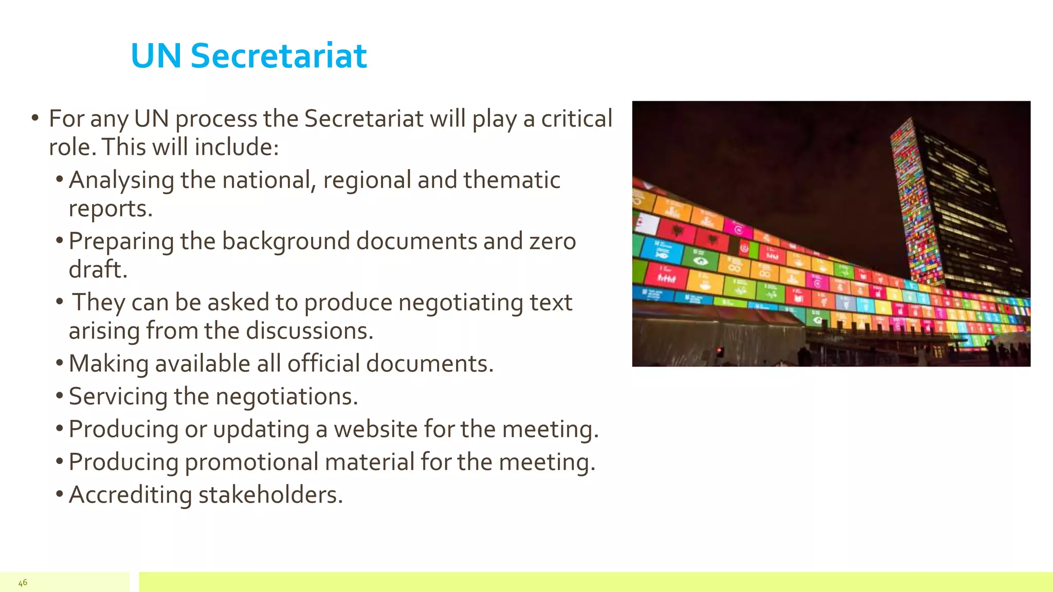 UN Secretariat
• For any UN process the Secretariat will play a critical
role.This will include:
• Analysing the national, regional and thematic
reports.
• Preparing the background documents and zero
draft.
• They can be asked to produce negotiating text
arising from the discussions.
• Making available all official documents.
• Servicing the negotiations.
• Producing or updating a website for the meeting.
• Producing promotional material for the meeting.
• Accrediting stakeholders.
46
 