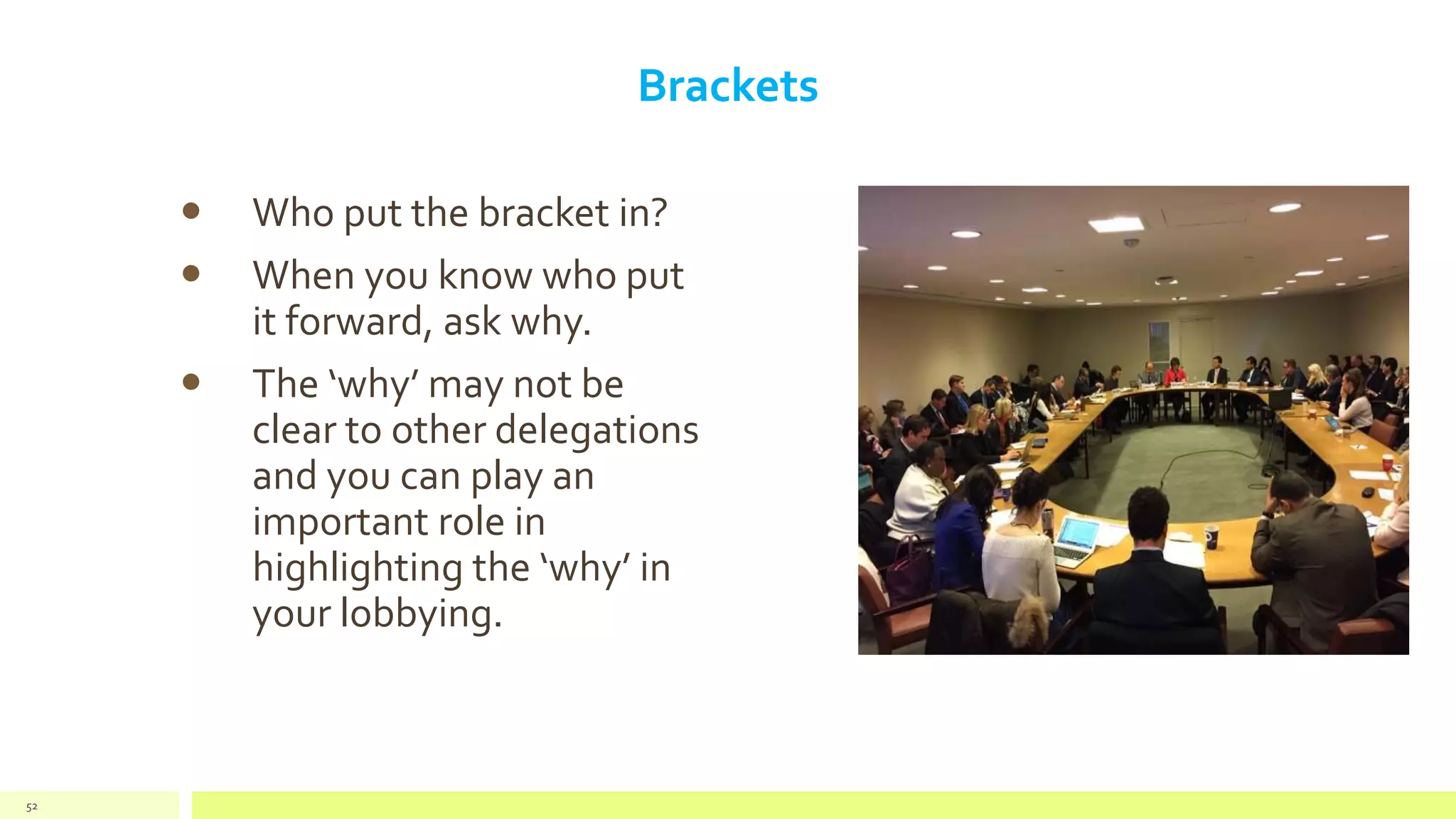 Brackets
 Who put the bracket in?
 When you know who put
it forward, ask why.
 The ‘why’ may not be
clear to other delegations
and you can play an
important role in
highlighting the ‘why’ in
your lobbying.
52
 
