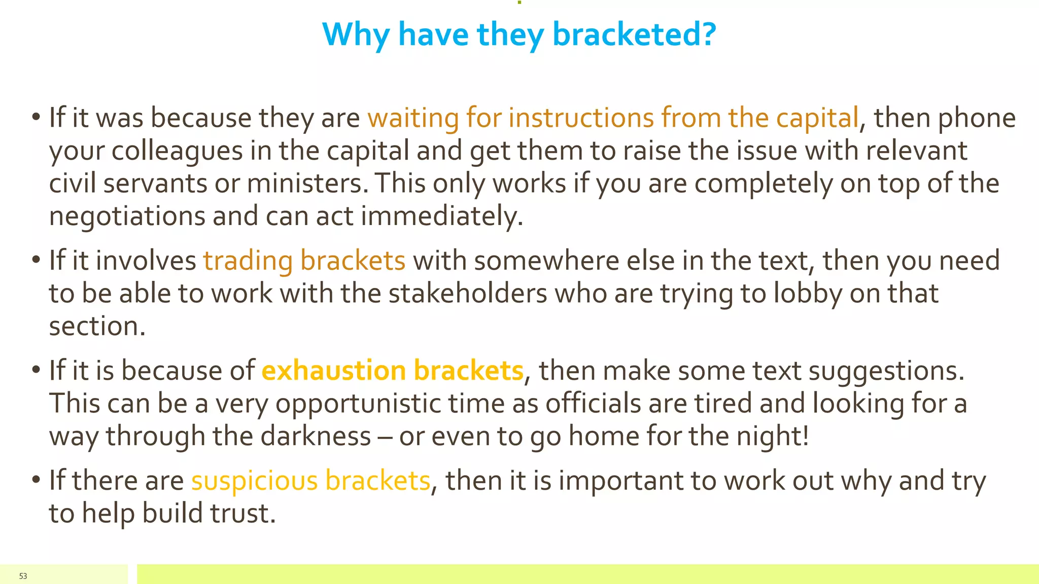 :
Why have they bracketed?
• If it was because they are waiting for instructions from the capital, then phone
your colleagues in the capital and get them to raise the issue with relevant
civil servants or ministers.This only works if you are completely on top of the
negotiations and can act immediately.
• If it involves trading brackets with somewhere else in the text, then you need
to be able to work with the stakeholders who are trying to lobby on that
section.
• If it is because of exhaustion brackets, then make some text suggestions.
This can be a very opportunistic time as officials are tired and looking for a
way through the darkness – or even to go home for the night!
• If there are suspicious brackets, then it is important to work out why and try
to help build trust.
53
 