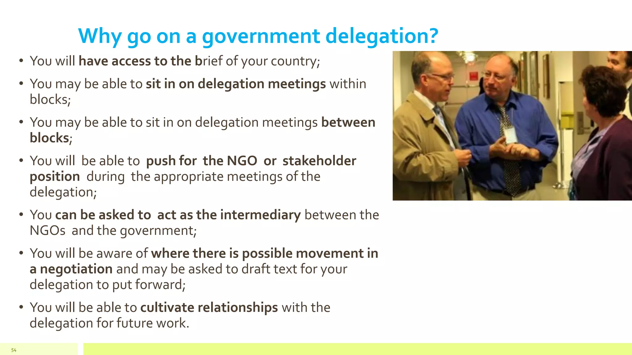 Why go on a government delegation?
• You will have access to the brief of your country;
• You may be able to sit in on delegation meetings within
blocks;
• You may be able to sit in on delegation meetings between
blocks;
• You will be able to push for the NGO or stakeholder
position during the appropriate meetings of the
delegation;
• You can be asked to act as the intermediary between the
NGOs and the government;
• You will be aware of where there is possible movement in
a negotiation and may be asked to draft text for your
delegation to put forward;
• You will be able to cultivate relationships with the
delegation for future work.
54
 