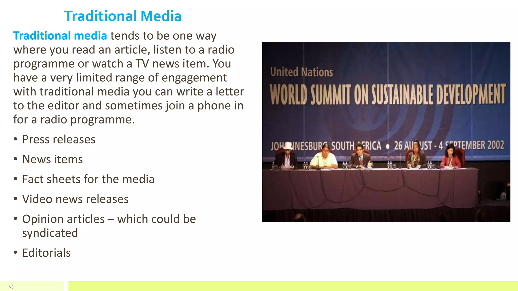 Traditional Media
Traditional media tends to be one way
where you read an article, listen to a radio
programme or watch a TV news item. You
have a very limited range of engagement
with traditional media you can write a letter
to the editor and sometimes join a phone in
for a radio programme.
• Press releases
• News items
• Fact sheets for the media
• Video news releases
• Opinion articles – which could be
syndicated
• Editorials
63
 