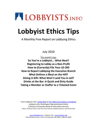 centertop<br />Lobbyist Ethics Tips<br />A Monthly Free Report on Lobbying Ethics<br />July 2010<br />This month’s tips:<br />So You’re a Lobbyist... What Next?<br />Registering to Lobby as a Non-Profit<br />How to (Correctly) File Your LD-203<br />How to Report Lobbying the Executive Branch<br />What Defines a Meal on the Hill?<br />Giving A Gift: What Won’t Land You in Jail?<br />Drinks at the Bar: A Quick and Dirty Guide<br />Taking a Member or Staffer to a Ticketed Event<br />From Lobbyists.info’s Lobby Blog & The Lobbying Compliance Handbook<br />Lobbyists.info, Washington Representatives Online <br />A division of Columbia Books & Information Services<br />Editors: Brittany Carter, Elise Hill, Drew Johnson, Madiha Qureshi, and Charles Slife<br />So You’re a Lobbyist... What Next?<br />HLOGA is a complex law and can be tough to fully understand. So it’s back to basics with our first tip: Who must register as a lobbyist? Merely making one contact with a lawmaker does not mean that an individual must register as a lobbyist. There are several triggers that must be met before registration.<br />Before filing an LD-1 (registration form), a lobbying organization (including an individual doing business as a sole-proprietor lobbying firm), must meet certain triggers. Triggers depend on whether the organization retains clients (reports lobbying income on registration forms) or employs its own in-house lobbyists (reports expenditures on registration forms).<br />If retaining clients, one person (or entity) must:<br />Make more than one lobbying contact and<br />Spend more than 20% of time on lobbying activities  and<br />Must receive more than $3,000 in lobbying income in quarter<br />If employing lobbyists for own issues, one person (or entity) must<br />Make more than one lobbying contact and<br />Spend more than 20% of time on lobbying activities  and<br />Must spend more than $11,500 on lobbying activities in quarter<br />Registering as a lobbyist:<br />Once the thresholds are reached by the organization or individual filing, an LD-1 form must be filed at the earliest point, either…<br />Within 45 days of being retained/employed to make lobbying contact<br />Within 45 days of first lobbying contact<br />What must be filed:<br />Organizations are required to report the issues upon which they are lobbying or being retained to lobby, and the lobbyists expected to be lobbying for the organization / client.<br />Organizations required to file quarterly income and expenditure reports (Form LD-2).<br />Organizations AND individual lobbyists are required to file semi-annual report of political contributions / other payments (Form LD-203).<br />All lobbyists are subject to compliance with the House and Senate gift and ethics rules, and must certify on their LD-203 form that they have read and understood the ethics rules.<br />These disclosures are filed with the House Office of the Clerk and the Secretary of the Senate.<br />******************************************************************************<br />How to Register to Lobby as a Non-Profit<br />Lobbying by nonprofits and charitable organizations can be a touchy issue on K Street. Regardless of how noble the cause they’re lobbying for is, many government relations representatives for charities want to skip on registering. Part of it is just trying to escape the term “lobbyist” for the usual reasons, but more often than not, it’s because of confusion over two different sets of rules for lobbying by charities adopted by IRS and the Congress. Here’s something charities should take comfort in: the government likes you. Both laws are not as complicated or scary as perceived, and with a little bit of due diligence, it’s entirely possible to lobby while staying legally within all the limits. But bear in mind that, if your activities and expenditures meet the thresholds, you must register under the LDA - whether you want to be a lobbyist or not.<br />The LDA (and as amended by HLOGA) states that in addition to reporting all lobbying expenditures on their Form 990, nonprofits may also be required to register with Congress and report their activities, but only if they meet these two thresholds:<br />You have an employee who is a “lobbyist,” defined as someone who spends 20% or more of his/her time engaged in lobbying activities and the same employee makes one or more lobbying contact in the same quarter<br />Your total federal lobbying expenses are expected to exceed $11,500 during a quarter<br />501 (c) (3) public charities can also invite members of Congress and their staff or families to attend fundraising events free of charge, so long as they extend the invitation themselves (and not through corporate sponsors or non-employees), the primary purpose of the event is fundraising, and any entertainment offered to the Members or their staff is provided to all attendees equally.<br />As for keeping track of lobbying activities for IRS purposes (which you must do in order to file your 990), two options exist. Either an organization must submit to the “substantial part” test, where the IRS looks at activities and expenditures to determine how much time and money you’re spending on lobbying, or the organization may elect to an expenditures (501 (h) ) test.<br />The 501 (h) test is often the best way to go for most 501 (c) (3) charities – just file a one-page form – not just because it provides generous limits on how much they can spend on lobbying, but also because it gives very clear and helpful definitions of what legislative activities do not constitute lobbying. Note that this election is in fact a limitation on the amount of time and money that the organization can spend on lobbying – but for most nonprofits, whose primary purpose is not lobbying, this election makes sense. Note that private foundations are prohibited from attempting to influence legislation or participating in partisan politics.<br />******************************************************************************<br />How to (Correctly) File Your LD-203<br />In last week’s ethics tip, we discussed registering as a lobbyist. This week we’ll take a look at another form that all lobbyists must contend with: the LD-203. Background: The LD-203 was first required as part of HLOGA, and unlike the LD-1 and LD-2, the LD-203 is filed by both organizations and individual lobbyists. It is submitted on a semi-annual basis, on July 30 and Jan. 30.<br />Information filed: Organizations and lobbyists are required to disclose the following:<br />Any PACs that are “controlled” by the org/lobbyist<br />Contributions of $200 or more made to federal candidate committees, national party committees, and leadership PACs<br />Lobbyists serving on a board of a “non-connected” PAC are also required to disclose the contributions made by the PAC<br />Donations to presidential libraries of $200 or more<br />Donations to inaugural committees of $200 or more<br />Payments of any amount for the following:<br />Events which “honor or recognize” a covered executive branch or legislative branch official<br />Entity named for a legislative branch official<br />Entity financed, maintained, established or controlled by legislative branch or executive branch official (only applies to entities that are established while serving as covered official)<br />Meeting held in the name of covered legislative branch or executive branch officials<br />Finally, and very importantly, registrants must state compliance with the House and Senate gift rules:<br />“Registrant has read the House and Senate rules related to gifts and travel and has not provided, requested, or directed any gift including a gift of travel to a member, officer, employee of the House or Senate with the knowledge that giving that gift or the receipt of that gift by the House or Senate member or employee would violate Senate Rule XXXV or House Rule XXV.”<br />For more information on the gift and ethics rules, see our Lobbying Compliance Handbook.<br />******************************************************************************<br />How to Report Lobbying the Executive Branch<br />D.C. is abuzz with President Obama’s nomination of Solicitor General Elena Kagan to the U.S. Supreme Court.  As she is currently a member of the Executive Branch, any attempts to wine or dine Ms. Kagan in the days and weeks leading up to the Senate’s confirmation hearings must fall safely under the Executive Branch gift and ethics rules. So let’s take a look at some of those ethics / gift rules:<br />General rule: “prohibited sources” (those with business before the particular agency) may not give a gift (or gifts) to agency employees. Executive branch employees may not supplement their income in any way, and are subject to certain limits on de minimis gifts or entertainment.<br />There is a $20 aggregate limit per occasion<br />There is a $50 aggregate limit per year<br />Other particular exceptions (e.g. widely attended gatherings, modest items of food and refreshment, opportunities and benefits that are generally available to the public, etc.), may be applied if all the necessary factors are in place (see the Office of Government Ethics for additional, complete information on this topic)<br />Political appointees within President Obama’s administration are also under an additional Executive Order that restricts gifts they can accept. Political appointees (of which Ms. Kagan is one), may not accept gifts from lobbyists. These political appointees may NOT use certain gift rule exceptions which are in place for other types of executive branch employees (see above, and the OGE’s site). Political appointees may not accept a meal, attendance, or entertainment at a lobbyist-sponsored event.<br />Political appointees in President Obama’s administration have also signed a pledge not to become lobbyists after their service in government.<br />******************************************************************************<br />What Defines a Meal on the Hill?<br />The House and Senate Ethics Rules are very strict regarding providing food and meals (notice they are two different things) to Members and Staffers. Lobbyists and lobbying organizations must be especially careful that they stay within the rules – because they are not allowed to give “any thing of value” to a Member or staffer, provision of food or a meal must fall within one of several exceptions. The Ethics rules recognize certain food as a meal, regardless of its cost. Even low-cost meals such as pizza, hot dogs, or sandwiches are counted as meals.<br />Meals at a Glance As Defined by Ethics Rules<br />MealMenu Is a MealMenu NOT a MealBreakfastFull breakfast: eggs, bacon, etc.Continental breakfast: Bagels, muffins, doughnuts, juice, coffee, teaLunchSandwiches, hot dogs, pizza, soups, luncheon entrees, salads, hamburgersLight appetizers – not as part of a mealDinnerSandwiches, hot dogs, pizza, soups, dinner entrees, salads, hamburgers; carving stations, pasta stationsLight appetizers, no heavy hors d’oeuvres offered as a substitute for a meal<br />If you are a lobbyist or your organization employs or retains a lobbyist, in order to offer and pay for a Member or staffer’s meal under the menu descriptions above, it must fall within one of the exceptions listed below for it to be legally offered to a Member/staffer.<br />There are specific circumstances where a lobbyist or lobbying entity is allowed to pay for a meal of a Member/staffer in the House and Senate and one additional type of meal which applies only to Senators and Senate staff. The meal exceptions include meals served at, by or involving:<br />A charitable event<br />A widely attended event<br />A constituent event in Washington, D.C. (applies to House and Senate)<br />A Senate “constituent event” – held in home state of senator<br />An educational event<br />Training in the interest of the House and/or Senate<br />Circumstances involving personal friendship<br />Circumstances in which the meal is received/offered in his/her role other than as congressional Member or employee<br />A meal incident to a site visit<br />A federal, state, or local government entity<br />A foreign government<br />A relative<br />A political fundraising event<br />An awards ceremony or occasion where a Member/staffer is being honored<br />For each exception noted above, there are several factors that must ALL be present in order for the exception to apply. Seek guidance when planning a meal or event where food may be served and Members or staffers invited. <br />******************************************************************************<br />Giving a gift: What won’t land you in jail?<br />June seems to be the month where everyone is holding bridal showers and baby showers, and the full complement of high school and college graduations are also in full force. Lobbyists should be cautious when deciding whether to give a particular gift. In addition to food, drinks, travel, and lodging, there are occasions when people want to give tangible gifts to Members and staffers — and sometimes those who want to give gifts are lobbyists and the organizations and associations that employ or retain them. The $49.99/$99.99 allowance — in place before the enactment of HLOGA — still applies to non-lobbyists, and in certain instances, the organization or company that employs or retains the lobbyists. However, HLOGA included a gift ban that applies to every individual lobbyist and every lobbying firm.<br />General rule on gifts: Lobbyists and entities that employ or retain lobbyists (and registered foreign agents) may not pay for or give any gift to a Member of Congress or a Congressional staffer. For purposes of the gift rule, an entity that employs or retains lobbyists to represent only the organization’s interests will not be considered a lobbyist.<br />Type of GiftFactors Allowing GiftSpecial occasions:  Weddings, Anniversaries, Babies, GraduationsGeneral Waiver: Advance written request from Member/staffer for general waiver for gifts for wedding or birth of a baby (not public)-If no advance waiver, must obtain specific waiver for specific gifts (public)-If valued at more than $335, must be disclosed on personal financial disclosure report-Waiver may be requested on case-by-case basis for significant anniversaries and graduationsGifts to Spouses or relatives of Members/staffersGifts to spouses or relatives of Members and staff may not be accepted if given to circumvent the prohibitions on gifts to Members and staffers<br />Tangible gifts to Members and staffers from sources other than lobbyists still fall within the $49.99 gift limit, with no acceptable gifts from a single source in a calendar year valued in excess of $99.99. <br />An entity that employs or retains lobbyists only to lobby for its own interests is, for purposes of the gift rules, not itself a lobbyist. That means that a corporation that employs or retains a lobbyist could pay for and send flowers to a Member’s office congratulating him on his new baby, but the individual lobbyist or a lobbying firm could not. To be perfectly safe, don’t send a gift and don’t send flowers. Send a card.<br />******************************************************************************<br />Drinks at the Bar: A Quick and Dirty Guide<br />This is a short tipsheet on buying drinks for your favorite Congressional staffers at the bar – whether it’s the annual Cinco de Mayo party or an unintentional meet-up at Tortilla Coast, here’s what you can and can’t do.<br />Remember the gift rule: no lobbyist may offer any thing of value to a member of Congress or Congressional staffer. But there is an exception for food and drink of nominal value. The guidance is a little complicated, so stick with us here. When can an item of food and drink of nominal value be offered by a lobbyist to a Member/staffer?<br />The recent interpretations by the House and Senate ethics committees would suggest some possible rules of thumb:<br />(chart next page)<br />Drinks at the Bar – A Guide<br />Food / Beverages OfferedSetting and CircumstancesSenate Standard is “food items from lobbyists and others valued at $10 or less and offered at an organized event, media interview or other appearance where such food items are normally offered to others”House Standard is “group or social setting”Pitcher of beer at the barSpontaneous, accidental; no invitations, not a  planned eventProbably, because it is drinks only, no foodYes, offered in a group, social settingPitcher of beer at the barEmailed invitations to specific people:  “Meet at Tortilla Coast 5 to 7 on Thursday”Yes, because it is an “organized event”Yes, offered in a group, social settingBottle of wine at the barOffered to anyone who wants a glassProbably, but only if no food and only if wine is of nominal valueYes, offered in a group, social setting and only if the wine is of nominal valueBottle of wine at the barOrganized wine tasting, invitations sent to specific peopleYes, provided the wine is of nominal value, because there is no food and it is an organized social eventYes, provided the wine is of nominalvalueMargaritas and nachosLobbyist pays check for everyone in the bar on Cinco de Mayo nightProbably, but only if the nachos offered do not exceed $10 valueYes, offered in a group, social setting and nachos are light appetizers, not part of a mealMargaritas and nachosCinco de Mayo gathering organized by a certain group, lobbyist pays a share of the costsYes, an organized social event akin to a reception, nachos are light appetizers, not part of a mealYes, offered in a group, social setting, also organized event akin to a reception and nachos are light appetizers, not part of a meal<br />******************************************************************************<br />Taking a Member or Staffer to a Ticketed Event<br />Lobbyists must be careful when inviting their favorite members of Congress or Congressional staffers out to sporting or other ticketed entertainment events. Below is an abbreviated explanation of when you can or cannot invite someone to a sporting event.<br />Remember: The gift rule is that lobbyists or lobbying firms may not provide anything of value to a member of Congress or Congressional staffer.<br />Tickets and Events: Members and staff may be offered tickets to sporting events, concerts, and other types of events. The rules specify what may and may not be accepted and how such tickets are to be priced for purposes of personal payment by Members and staff.<br />How much does a Member or staffer have to pay for a ticket to a sporting event or concert? The price would differ depending on the source of the ticket and the amount (if any) on the ticket.<br />Source: The source of tickets is the entity or person who paid for the tickets.  For example, if a lobbyist wants to take a Member or staffer to a ticketed event using tickets provided by his/her firm or company, he/she would not be the source of the tickets. In this case, the firm or company is the source, AND the personal friendship rule would not permit a Member or staffer to accompany a lobbyist date to an event using such a ticket. The individuals themselves would be required to pay the face value of the tickets to the firm or company in order for the tickets to be used.<br />Valuation: Generally speaking, all gifts are valued at their retail, not wholesale, value under the gift rules.  Further, for tickets to sporting or other entertainment events, the rules provide specific guidance as to how to value tickets for purposes of Member/staff payment for their use.  The general rule: Members and staff must pay market value for all gifts unless there is an applicable exception.<br />Type of Ticketed EventHouseSenateAthletic, sporting event – ticket with face valueMember/staffer pays face value, if identical to price available for tickets sold to the publicMember/staffer pays face value, if identical to price available for tickets sold to the publicAthletic, sporting event – ticket with NO face valueMember/staffer pays highest individually-priced ticket for the eventMember/staffer pays highest individually-priced ticket for the eventor may ask for Senate Ethics approval in advance of event to pay price of a comparable ticket to same event.  Written and independently verifiable information (including seat location, parking, access to areas not open to the public, and the availability of food and refreshments) must be submitted to show that the ticket offered them is equivalent to another ticket that does have a face valueEvent in a skybox with food, beverages, and/or parkingMember/staffer pays either face value or highest individually-priced ticket for the event plus the value/costs of food and parking in accordance with other gift rules and exceptionsSee above<br />The information in this report is condensed from the Lobbying Compliance Handbook. Now available as an easily-readable e-book at www.lobbyists.info/lcc-dashboard. <br />The information in this free ethics report is complete and accurate to the best of our knowledge. This report should not be construed as legal advice. Please consult counsel for advice on specific ethics situations.<br />