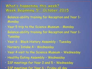 • Balance-ability training for Reception and Year 1-
Monday
• Year 5 trip to the Science Museum - Monday
• Balance-ability training for Reception and Year 1-
Tuesday
• Year 6 - Black History Assembly - Tuesday
• Nursery Intake 4 – Wednesday
• Year 4 visit to the Science Museum – Wednesday
• Healthy Eating Assembly – Wednesday
• ISP meetings for Year 2 and 5 – Wednesday
•
 