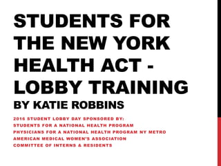 STUDENTS FOR
THE NEW YORK
HEALTH ACT -
LOBBY TRAINING
BY KATIE ROBBINS
2016 STUDENT LOBBY DAY SPONSORED BY:
STUDENTS FOR A NATIONAL HEALTH PROGRAM
PHYSICIANS FOR A NATIONAL HEALTH PROGRAM NY METRO
AMERICAN MEDICAL WOMEN’S ASSOCIATION
COMMITTEE OF INTERNS & RESIDENTS
 