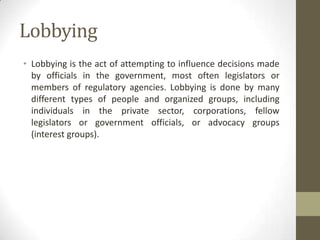 Lobbying
• Lobbying is the act of attempting to influence decisions made
  by officials in the government, most often legislators or
  members of regulatory agencies. Lobbying is done by many
  different types of people and organized groups, including
  individuals in the private sector, corporations, fellow
  legislators or government officials, or advocacy groups
  (interest groups).
 