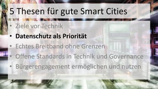 5 Thesen für gute Smart Cities
• Ziele vor Technik
• Datenschutz als Priorität
• Echtes Breitband ohne Grenzen
• Offene Standards in Technik und Governance
• Bürgerengagement ermöglichen und nutzen
 