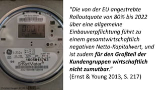 "Die von der EU angestrebte
Rolloutquote von 80% bis 2022
über eine allgemeine
Einbauverpflichtung führt zu
einem gesamtwirtschaftlich
negativen Netto-Kapitalwert, und
ist zudem für den Großteil der
Kundengruppen wirtschaftlich
nicht zumutbar.“
(Ernst & Young 2013, S. 217)
Christian Haugen, CC BY 2.0, flickr.com
 