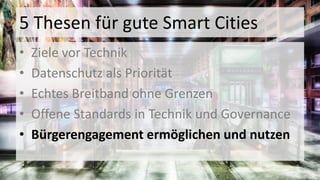 5 Thesen für gute Smart Cities
• Ziele vor Technik
• Datenschutz als Priorität
• Echtes Breitband ohne Grenzen
• Offene Standards in Technik und Governance
• Bürgerengagement ermöglichen und nutzen
 