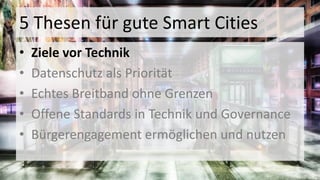 5 Thesen für gute Smart Cities
• Ziele vor Technik
• Datenschutz als Priorität
• Echtes Breitband ohne Grenzen
• Offene Standards in Technik und Governance
• Bürgerengagement ermöglichen und nutzen
 
