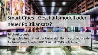 Smart Cities - Geschäftsmodell oder
neuer Politikansatz?
Michael Lobeck
Geographisches Institut der Universität Bonn / promediare.de
Fachkonferenz Bundes-SGK, 3./4. Juli 2015 in Potsdam
 
