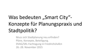 Was bedeuten „Smart City“-
Konzepte für Planungspraxis und
Stadtpolitik?
Muss sich Stadtplanung neu erfinden?
Pläne, Konzepte, Beteiligung.
DVAG/SRL-Fachtagung in Friedrichshafen
26.-28. November 2015
 