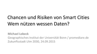 Chancen und Risiken von Smart Cities
Wem nützen wessen Daten?
Michael Lobeck
Geographisches Institut der Universität Bonn / promediare.de
Zukunftsstadt Ulm 2030, 24.09.2015
 