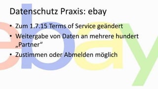 Datenschutz Praxis: ebay
• Zum 1.7.15 Terms of Service geändert
• Weitergabe von Daten an mehrere hundert
„Partner“
• Zustimmen oder Abmelden möglich
 