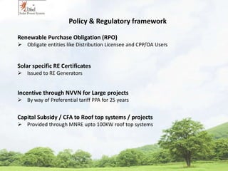 Policy & Regulatory framework 
Renewable Purchase Obligation (RPO) 
 Obligate entities like Distribution Licensee and CPP/OA Users 
Solar specific RE Certificates 
 Issued to RE Generators 
Incentive through NVVN for Large projects 
 By way of Preferential tariff PPA for 25 years 
Capital Subsidy / CFA to Roof top systems / projects 
 Provided through MNRE upto 100KW roof top systems 
 