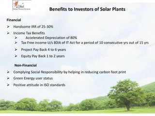 Benefits to Investors of Solar Plants 
Financial 
 Handsome IRR of 25-30% 
 Income Tax Benefits 
 Accelerated Depreciation of 80% 
 Tax Free income U/s 80IA of IT Act for a period of 10 consecutive yrs out of 15 yrs 
 Project Pay Back 4 to 6 years 
 Equity Pay Back 1 to 2 years 
Non-Financial 
 Complying Social Responsibility by helping in reducing carbon foot print 
 Green Energy user status 
 Positive attitude in ISO standards 
 