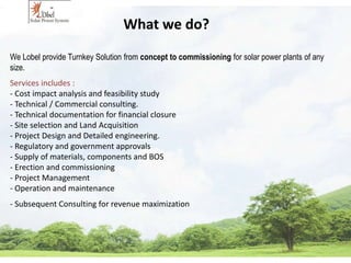 What we do? 
We Lobel provide Turnkey Solution from concept to commissioning for solar power plants of any 
size. 
Services includes : 
- Cost impact analysis and feasibility study 
- Technical / Commercial consulting. 
- Technical documentation for financial closure 
- Site selection and Land Acquisition 
- Project Design and Detailed engineering. 
- Regulatory and government approvals 
- Supply of materials, components and BOS 
- Erection and commissioning 
- Project Management 
- Operation and maintenance 
- Subsequent Consulting for revenue maximization 
 