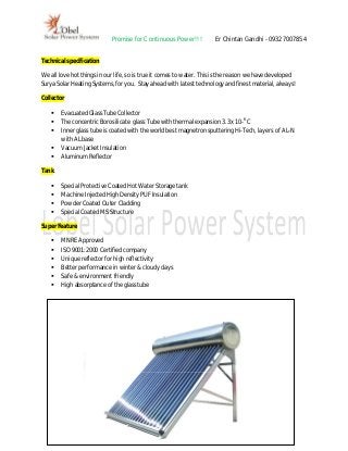Promise for Continuous Power!!!          Er Chintan Gandhi - 09327007854


Technical specification

We all love hot things in our life, so is true it comes to water. This is the reason we have developed
Surya Solar Heating Systems, for you. Stay ahead with latest technology and finest material, always!

Collector

       Evacuated Glass Tube Collector
       The concentric Borosilicate glass Tube with thermal expansion 3.3x 10-6 C
       Inner glass tube is coated with the world best magnetron sputtering Hi-Tech, layers of AL-N
        with AL base
       Vacuum Jacket Insulation
       Aluminum Reflector

Tank

       Special Protective Coated Hot Water Storage tank
       Machine Injected High Density PUF Insulation
       Powder Coated Outer Cladding
       Special Coated MS Structure

Super Feature

       MNRE Approved
       ISO 9001:2000 Certified company
       Unique reflector for high reflectivity
       Better performance in winter & cloudy days
       Safe & environment friendly
       High absorptance of the glass tube
 