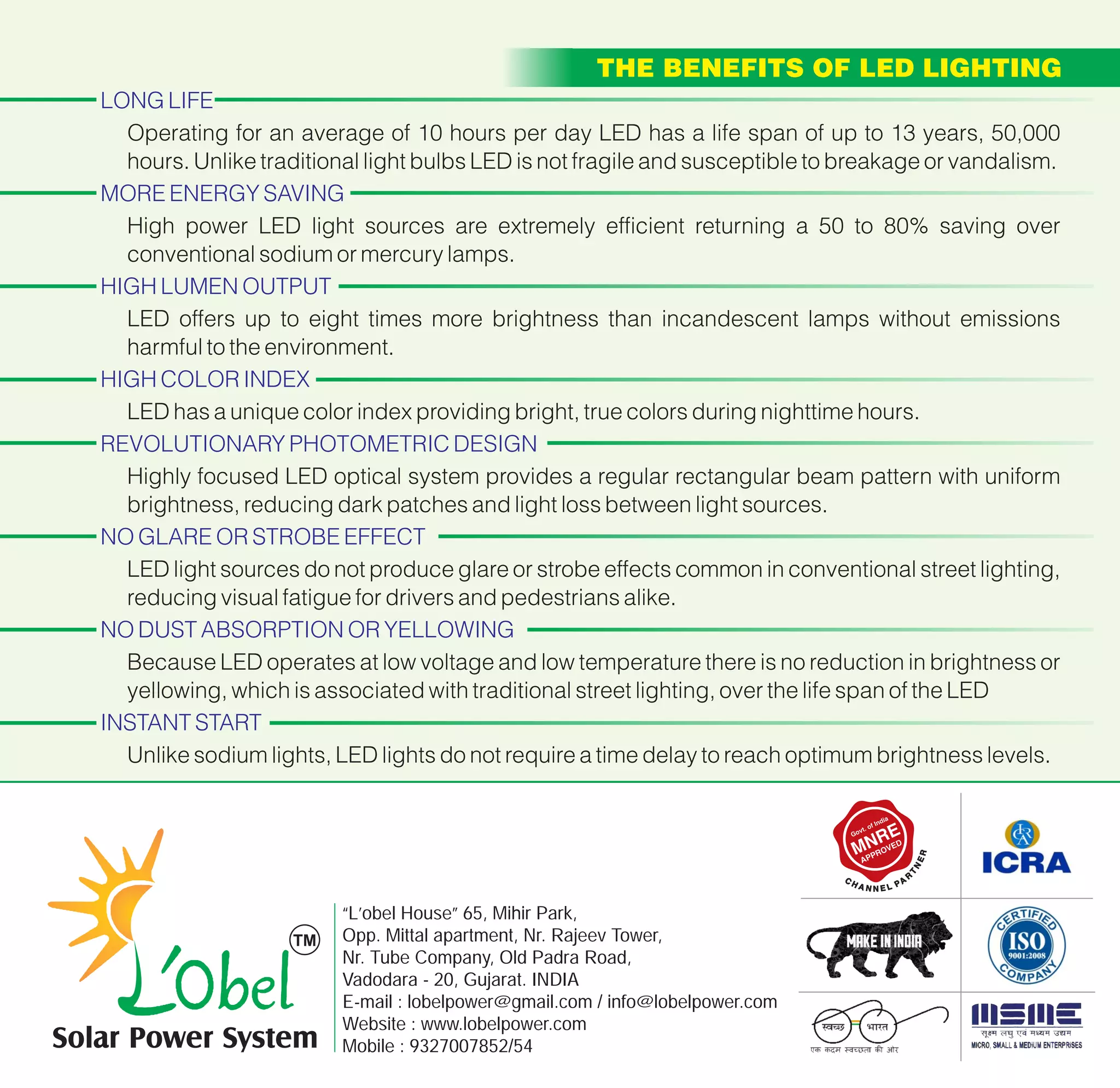 LONG LIFE
MORE ENERGY SAVING
HIGH LUMEN OUTPUT
HIGH COLOR INDEX
REVOLUTIONARY PHOTOMETRIC DESIGN
NO GLARE OR STROBE EFFECT
NO DUST ABSORPTION OR YELLOWING
INSTANT START
Operating for an average of 10 hours per day LED has a life span of up to 13 years, 50,000
hours. Unlike traditional light bulbs LED is not fragile and susceptible to breakage or vandalism.
High power LED light sources are extremely efficient returning a 50 to 80% saving over
conventional sodium or mercury lamps.
LED offers up to eight times more brightness than incandescent lamps without emissions
harmful to the environment.
LED has a unique color index providing bright, true colors during nighttime hours.
Highly focused LED optical system provides a regular rectangular beam pattern with uniform
brightness, reducing dark patches and light loss between light sources.
LED light sources do not produce glare or strobe effects common in conventional street lighting,
reducing visual fatigue for drivers and pedestrians alike.
Because LED operates at low voltage and low temperature there is no reduction in brightness or
yellowing, which is associated with traditional street lighting, over the life span of the LED
Unlike sodium lights, LED lights do not require a time delay to reach optimum brightness levels.
“L’obel House” 65, Mihir Park,
Opp. Mittal apartment, Nr. Rajeev Tower,
Nr. Tube Company, Old Padra Road,
Vadodara - 20, Gujarat. INDIA
E-mail : lobelpower@gmail.com / info@lobelpower.com
Website : www.lobelpower.com
Mobile : 9327007852/54Solar Power System
THE BENEFITS OF LED LIGHTING
