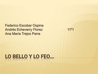 LO BELLO Y LO FEO… Federico Escobar Ospina Andrés Echeverry Florez11º1 Ana María Trejos Parra 