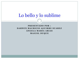 Presentado por : Darwin Mauricio Aguirre Suarez Ángela María arias Maicol duque Lo bello y lo sublime 