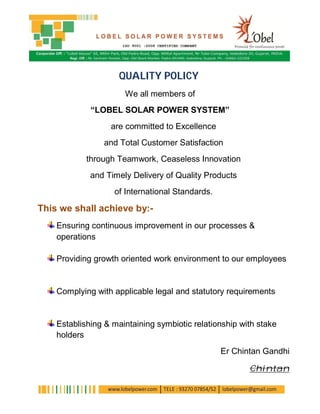 QUALITY POLICY
                      We all members of
             “LOBEL SOLAR POWER SYSTEM”
                  are committed to Excellence
                and Total Customer Satisfaction
            through Teamwork, Ceaseless Innovation
             and Timely Delivery of Quality Products
                   of International Standards.

This we shall achieve by:-
    Ensuring continuous improvement in our processes &
    operations

    Providing growth oriented work environment to our employees


    Complying with applicable legal and statutory requirements


    Establishing & maintaining symbiotic relationship with stake
    holders
                                                 Er Chintan Gandhi

                                                        Chintan
 