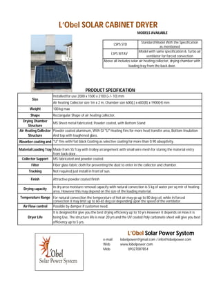 L’Obel SOLAR CABINET DRYER
                                                                                   MODELS AVAILABLE

                                                                                       Standard Model With the Specification
                                                                    LSPS STD
                                                                                                    as mentioned
                                                                                     Model with same specification & Turbo air
                                                                LSPS WTAV
                                                                                           ventilator for forced convection
                                                            Above all includes solar air heating collector, drying chamber with
                                                                             loading tray from the back door.




                                              PRODUCT SPECIFICATION
                       Installed for use 2000 x 1500 x 2100 (+/- 10) mm
         Size
                       Air heating Collector size 1m x 2 m, Chamber size 600(L) x 600(B) x 1900(H) mm
       Weight          100 kg max
       Shape           Rectangular Shape of air heating collector,
  Drying Chamber
                      MS Sheet metal fabricated, Powder coated, with Bottom Stand
      Structure
Air Heating Collector Powder coated aluminum, With GI "U" Heating Fins for more heat transfer area, Bottom Insulation
      Structure       And top with toughened glass.
Absorber coating and "U" fins with Flat black Coating as selective coating for more than 0.90 absoptivity.

Material Loading Tray Made from SS Tray with trolley arrangement with small wire mesh for storing the material entry
                      from back door.
 Collector Support MS fabricated and powder coated.
        Filter         Fiber glass fabric cloth for preventing the dust to enter in the collector and chamber.
      Tracking         Not required just install in front of sun.

        Finish         Attractive powder coated finish

                       In dry area moisture removal capacity with natural convection is 5 kg of water per sq mtr of heating
   Drying capacity
                       area. However this may depend on the size of the loading material.
Temperature Range For natural convection the temperature of hot air may go up to 80 deg cel, while in forced
                   convection it may limit up to 60-65 deg cel depending upon the speed of the ventilator.
  Air Flow control Possible by damper if customer need.
                       It is designed for give you the best drying efficiency up to 10 yrs However it depends on How it is
      Dryer Life       being Use, The structure life is near 20 yrs and the UV coated Poly carbonate sheet will give you best
                       efficiency up to 5 yrs.


                                                                               L’Obel Solar Power System
                                                           e-mail      lobelpower@gmail.com / info@lobelpower.com
                                                           Web         www.lobelpower.com
                                                           Mob              09327007854
 