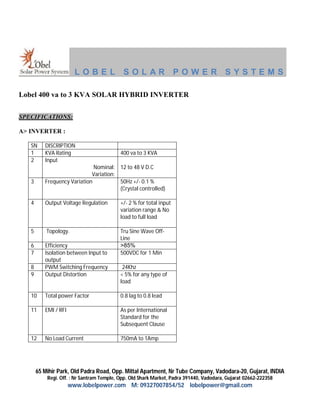 LOBEL               SOLAR POWER SYSTEMS

Lobel 400 va to 3 KVA SOLAR HYBRID INVERTER

SPECIFICATIONS:

A> INVERTER :

   SN     DISCRIPTION
   1      KVA Rating                       400 va to 3 KVA
   2      Input
                              Nominal: 12 to 48 V D.C
                             Variation:
   3      Frequency Variation           50Hz +/- 0.1 %
                                        (Crystal controlled)

   4      Output Voltage Regulation        +/- 2 % for total input
                                           variation range & No
                                           load to full load

   5       Topology.                       Tru Sine Wave Off-
                                           Line
   6      Efficiency                       >85%
   7      Isolation between Input to       500VDC for 1 Min
          output
   8      PWM Switching Frequency           24Khz
   9      Output Distortion                < 5% for any type of
                                           load

   10     Total power Factor               0.8 lag to 0.8 lead

   11     EMI / RFI                        As per International
                                           Standard for the
                                           Subsequent Clause

   12     No Load Current                  750mA to 1Amp




       65 Mihir Park, Old Padra Road, Opp. Mittal Apartment, Nr Tube Company, Vadodara-20, Gujarat, INDIA
           Regi. Off. : Nr Santram Temple, Opp. Old Shark Market, Padra 391440, Vadodara, Gujarat 02662-222358
                      www.lobelpower.com M: 09327007854/52 lobelpower@gmail.com
 
