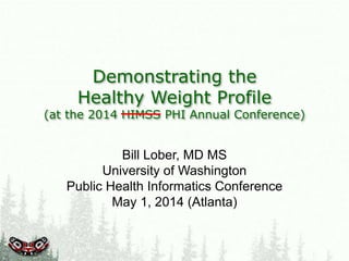 Demonstrating the
Healthy Weight Profile
(at the 2014 HIMSS PHI Annual Conference)
Bill Lober, MD MS
University of Washington
Public Health Informatics Conference
May 1, 2014 (Atlanta)
 