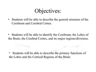 Objectives:
• Students will be able to describe the general structure of the
  Cerebrum and Cerebral Cortex.


• Students will be able to identify the Cerebrum, the Lobes of
the Brain, the Cerebral Cortex, and its major regions/divisions.



• Students will be able to describe the primary functions of
the Lobes and the Cortical Regions of the Brain.
 