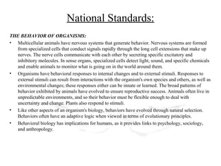 National Standards:
THE BEHAVIOR OF ORGANISMS:
• Multicellular animals have nervous systems that generate behavior. Nervous systems are formed
  from specialized cells that conduct signals rapidly through the long cell extensions that make up
  nerves. The nerve cells communicate with each other by secreting specific excitatory and
  inhibitory molecules. In sense organs, specialized cells detect light, sound, and specific chemicals
  and enable animals to monitor what is going on in the world around them.
• Organisms have behavioral responses to internal changes and to external stimuli. Responses to
  external stimuli can result from interactions with the organism's own species and others, as well as
  environmental changes; these responses either can be innate or learned. The broad patterns of
  behavior exhibited by animals have evolved to ensure reproductive success. Animals often live in
  unpredictable environments, and so their behavior must be flexible enough to deal with
  uncertainty and change. Plants also respond to stimuli.
• Like other aspects of an organism's biology, behaviors have evolved through natural selection.
  Behaviors often have an adaptive logic when viewed in terms of evolutionary principles.
• Behavioral biology has implications for humans, as it provides links to psychology, sociology,
  and anthropology.
 