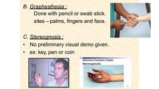 B. Graphesthesia :
Done with pencil or swab stick.
sites – palms, fingers and face.
C. Stereognosis :
• No preliminary visual demo given.
• ex: key, pen or coin
 