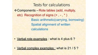 Tests for calculations
Components – Rote tables (add, multiply,
etc) Recognition of signs (+ , - , * )
Basic arithmetic(carrying, borrowing)
Spatial alignment of written
calculations
• Verbal rote examples : what is 4 plus 6 ?
• Verbal complex examples : what is 21 / 5 ?
 