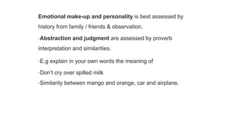 Emotional make-up and personality is best assessed by
history from family / friends & observation.
•Abstraction and judgment are assessed by proverb
interpretation and similarities.
•E.g explain in your own words the meaning of
•Don’t cry over spilled milk
•Similarity between mango and orange, car and airplane.
 