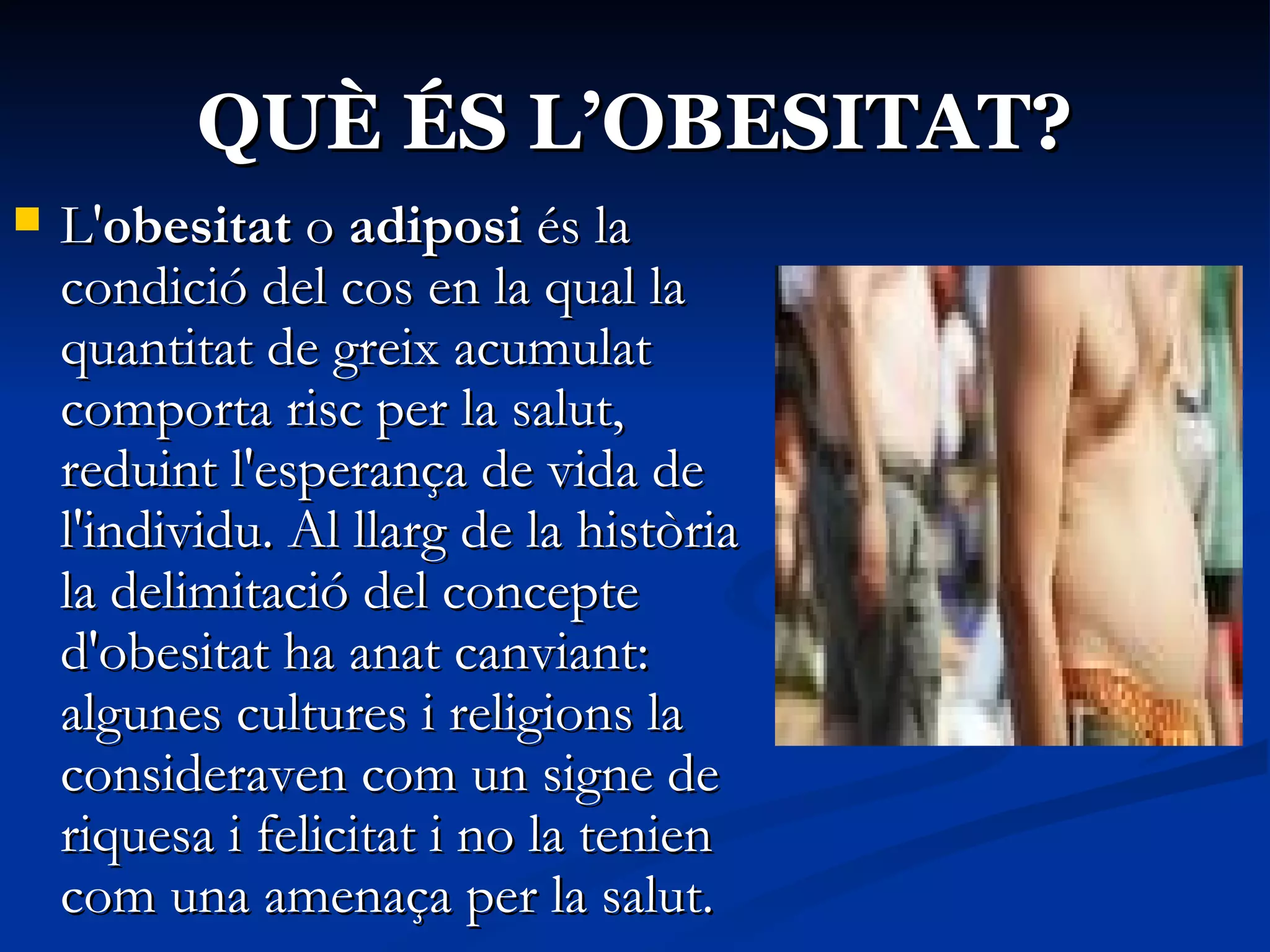 QUÈ ÉS L’OBESITAT? L' obesitat  o  adiposi  és la condició del cos en la qual la quantitat de greix acumulat comporta risc per la salut, reduint l'esperança de vida de l'individu. Al llarg de la història la delimitació del concepte d'obesitat ha anat canviant: algunes cultures i religions la consideraven com un signe de riquesa i felicitat i no la tenien com una amenaça per la salut.  