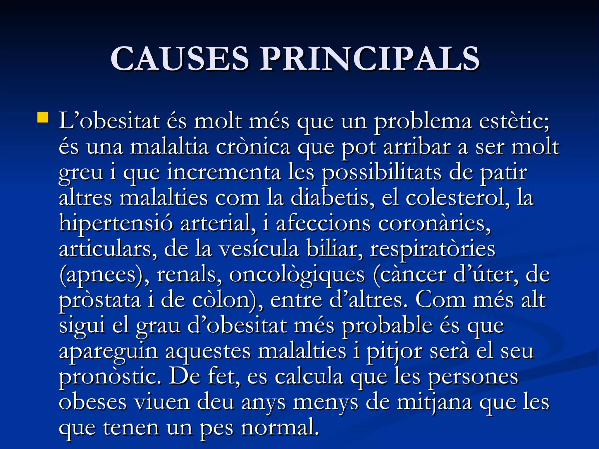 CAUSES PRINCIPALS  L’obesitat és molt més que un problema estètic; és una malaltia crònica que pot arribar a ser molt greu i que incrementa les possibilitats de patir altres malalties com la diabetis, el colesterol, la hipertensió arterial, i afeccions coronàries, articulars, de la vesícula biliar, respiratòries (apnees), renals, oncològiques (càncer d’úter, de pròstata i de còlon), entre d’altres. Com més alt sigui el grau d’obesitat més probable és que apareguin aquestes malalties i pitjor serà el seu pronòstic. De fet, es calcula que les persones obeses viuen deu anys menys de mitjana que les que tenen un pes normal. Les causes de l’obesitat són múltiples i això fa que sigui tan difícil de tractar. En la seva aparició intervenen factors genètics i factors ambientals. Poca cosa es pot fer contra els primers, especialment perquè, segons els darrers estudis, hi ha molts gens lligats a l’obesitat que estan molt relacionats entre ells. El que sí que podem controlar són els factors ambientals, és a dir, els hàbits alimentaris i l’activitat física. Tot i que, quan la malaltia està molt avançada, la   