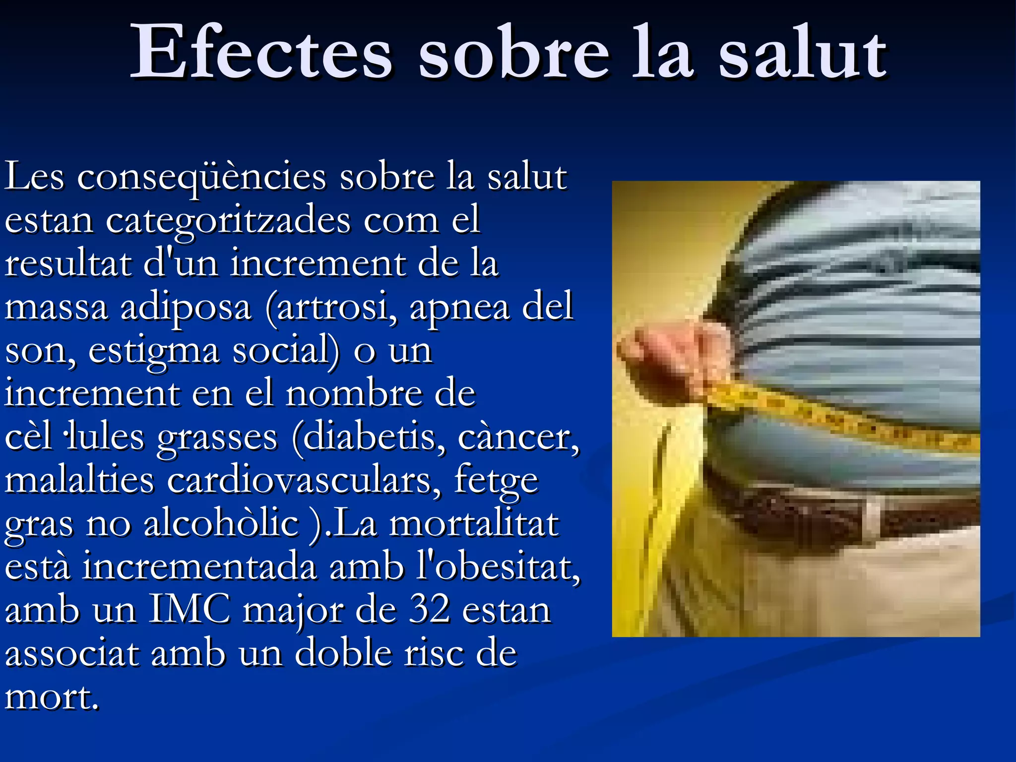 Efectes sobre la salut Les conseqüències sobre la salut estan categoritzades com el resultat d'un increment de la massa adiposa (artrosi, apnea del son, estigma social) o un increment en el nombre de cèl·lules grasses (diabetis, càncer, malalties cardiovasculars, fetge gras no alcohòlic ).La mortalitat està incrementada amb l'obesitat, amb un IMC major de 32 estan associat amb un doble risc de mort.  
