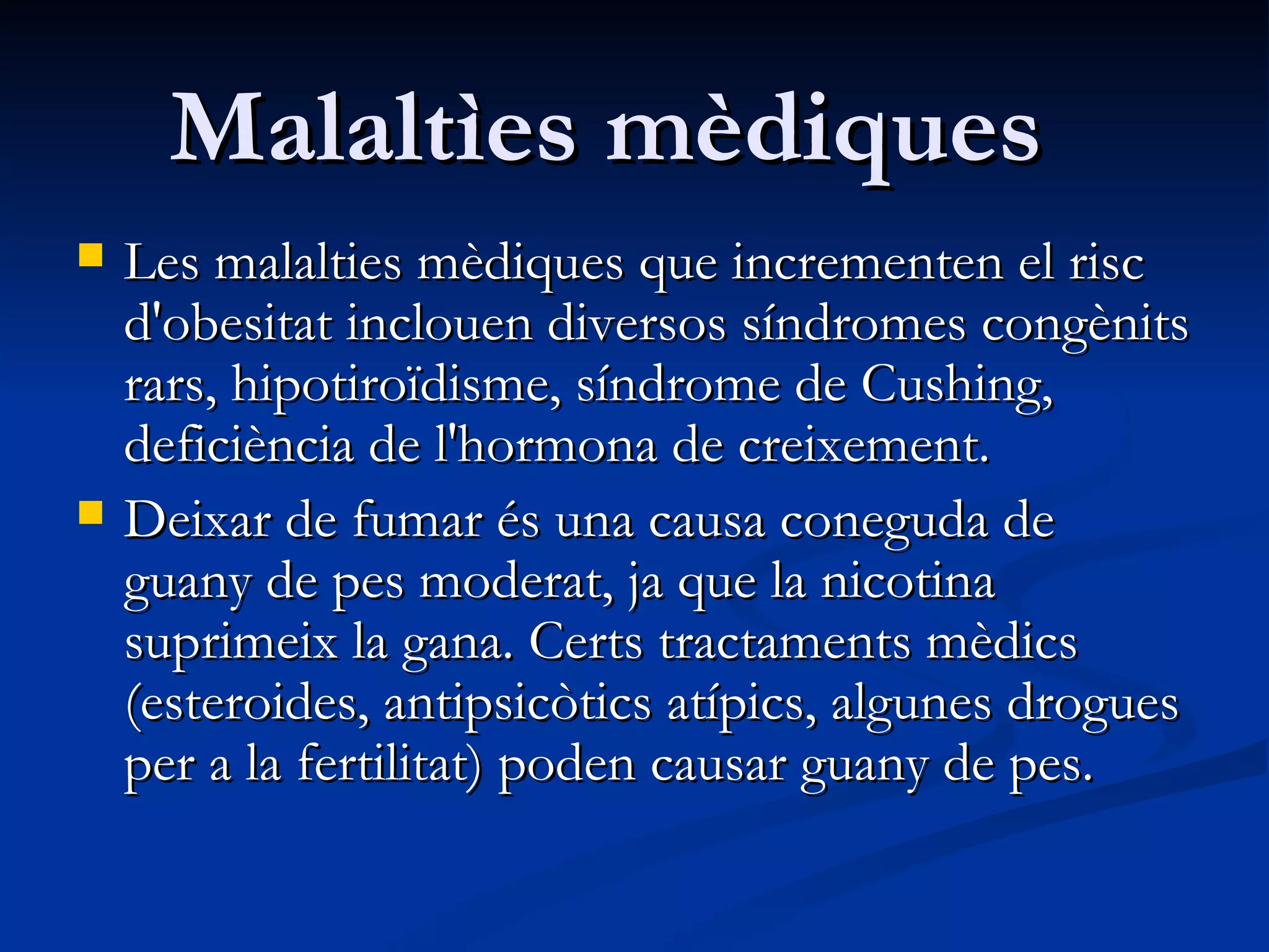 Malaltìes mèdiques   Les malalties mèdiques que incrementen el risc d'obesitat inclouen diversos síndromes congènits rars, hipotiroïdisme, síndrome de Cushing, deficiència de l'hormona de creixement.  Deixar de fumar és una causa coneguda de guany de pes moderat, ja que la nicotina suprimeix la gana. Certs tractaments mèdics  (esteroides, antipsicòtics atípics, algunes drogues per a la fertilitat) poden causar guany de pes. 