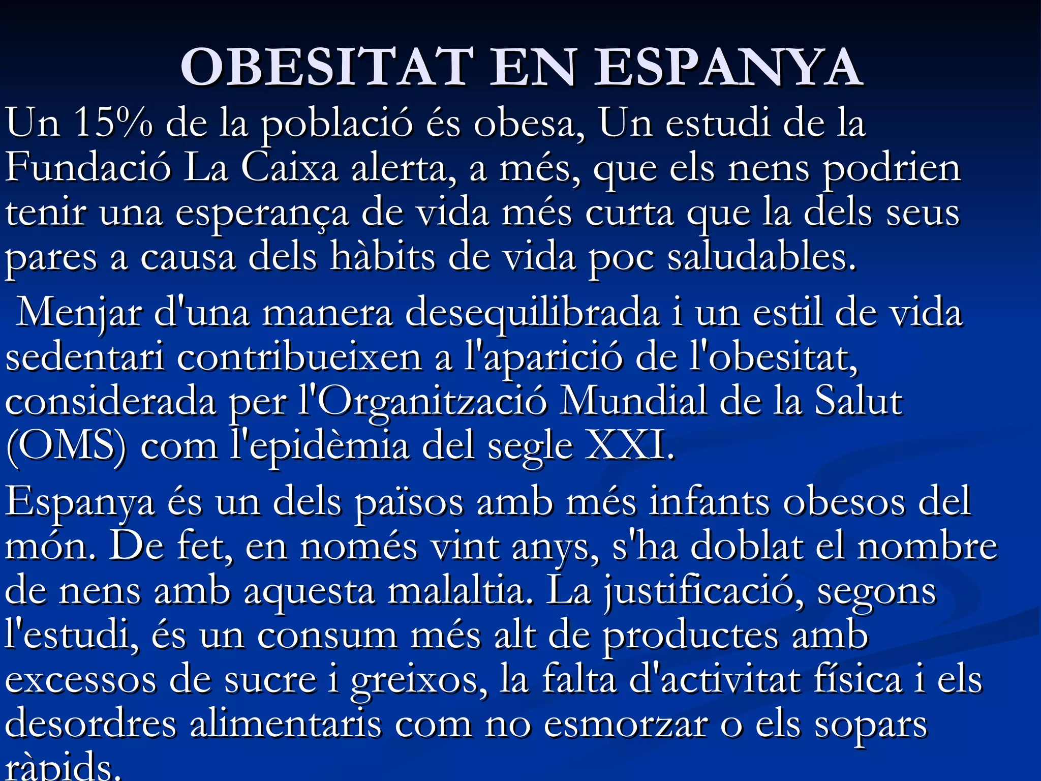 OBESITAT EN ESPANYA Un 15% de la població és obesa, Un estudi de la Fundació La Caixa alerta, a més, que els nens podrien tenir una esperança de vida més curta que la dels seus pares a causa dels hàbits de vida poc saludables. Menjar d'una manera desequilibrada   i un estil de vida sedentari   contribueixen a l'aparició de   l'obesitat, considerada per l'Organització Mundial de la Salut (OMS) com l'epidèmia   del segle XXI.  Espanya és un dels països amb més infants obesos del món. De fet, en només vint anys, s'ha doblat el nombre de nens amb aquesta malaltia. La justificació, segons l'estudi, és un consum més alt de productes amb excessos de sucre   i greixos, la falta d'activitat física   i els desordres alimentaris com no esmorzar o els sopars ràpids.  
