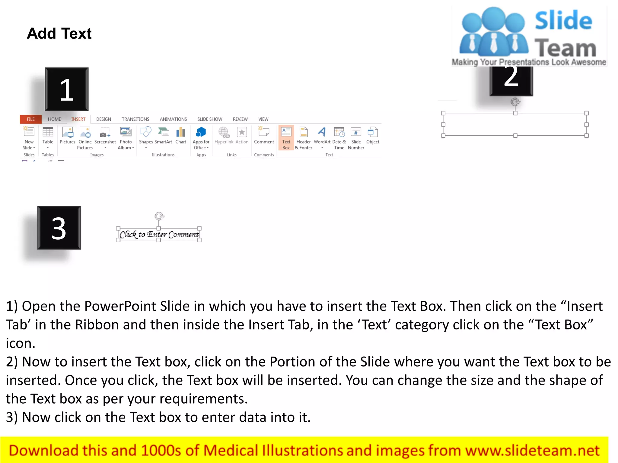 Add Text
1) Open the PowerPoint Slide in which you have to insert the Text Box. Then click on the “Insert
Tab’ in the Ribbon and then inside the Insert Tab, in the ‘Text’ category click on the “Text Box”
icon.
2) Now to insert the Text box, click on the Portion of the Slide where you want the Text box to be
inserted. Once you click, the Text box will be inserted. You can change the size and the shape of
the Text box as per your requirements.
3) Now click on the Text box to enter data into it.
1 2
3
 