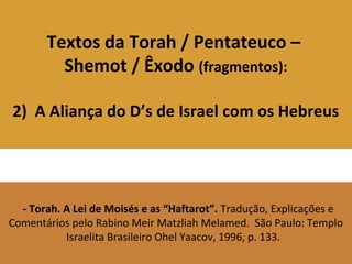 Textos da Torah / Pentateuco –
Shemot / Êxodo (fragmentos):
2) A Aliança do D’s de Israel com os Hebreus
- Torah. A Lei de Moisés e as “Haftarot”. Tradução, Explicações e
Comentários pelo Rabino Meir Matzliah Melamed. São Paulo: Templo
Israelita Brasileiro Ohel Yaacov, 1996, p. 133.
 