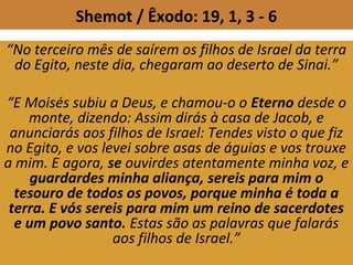 Shemot / Êxodo: 19, 1, 3 - 6
“No terceiro mês de saírem os filhos de Israel da terra
do Egito, neste dia, chegaram ao deserto de Sinai.”
“E Moisés subiu a Deus, e chamou-o o Eterno desde o
monte, dizendo: Assim dirás à casa de Jacob, e
anunciarás aos filhos de Israel: Tendes visto o que fiz
no Egito, e vos levei sobre asas de águias e vos trouxe
a mim. E agora, se ouvirdes atentamente minha voz, e
guardardes minha aliança, sereis para mim o
tesouro de todos os povos, porque minha é toda a
terra. E vós sereis para mim um reino de sacerdotes
e um povo santo. Estas são as palavras que falarás
aos filhos de Israel.”
 