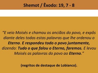 Shemot / Êxodo: 19, 7 - 8
“E veio Moisés e chamou os anciãos do povo, e expôs
diante deles todas estas palavras que lhe ordenou o
Eterno. E respondeu todo o povo juntamente,
dizendo: Tudo o que falou o Eterno, faremos. E levou
Moisés as palavras do povo ao Eterno.”
(negritos de destaque de Lobianco).
 