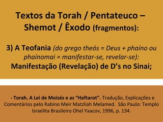 Textos da Torah / Pentateuco –
Shemot / Êxodo (fragmentos):
3) A Teofania (do grego theós = Deus + phaíno ou
phaínomai = manifestar-se, revelar-se):
Manifestação (Revelação) de D’s no Sinai;
- Torah. A Lei de Moisés e as “Haftarot”. Tradução, Explicações e
Comentários pelo Rabino Meir Matzliah Melamed. São Paulo: Templo
Israelita Brasileiro Ohel Yaacov, 1996, p. 134.
 
