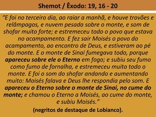 Shemot / Êxodo: 19, 16 - 20
“E foi no terceiro dia, ao raiar a manhã, e houve trovões e
relâmpagos, e nuvem pesada sobre o monte, e som de
shofar muito forte; e estremeceu todo o povo que estava
no acampamento. E fez sair Moisés o povo do
acampamento, ao encontro de Deus, e estiveram ao pé
do monte. E o monte de Sinai fumegava todo, porque
apareceu sobre ele o Eterno em fogo; e subiu seu fumo
como fumo de fornalha, e estremeceu muito todo o
monte. E foi o som do shofar andando e aumentando
muito: Moisés falava e Deus lhe respondia pelo som. E
apareceu o Eterno sobre o monte de Sinai, no cume do
monte; e chamou o Eterno a Moisés, ao cume do monte,
e subiu Moisés.”
(negritos de destaque de Lobianco).
 