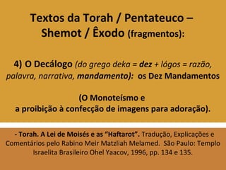 Textos da Torah / Pentateuco –
Shemot / Êxodo (fragmentos):
4) O Decálogo (do grego deka = dez + lógos = razão,
palavra, narrativa, mandamento): os Dez Mandamentos
(O Monoteísmo e
a proibição à confecção de imagens para adoração).
- Torah. A Lei de Moisés e as “Haftarot”. Tradução, Explicações e
Comentários pelo Rabino Meir Matzliah Melamed. São Paulo: Templo
Israelita Brasileiro Ohel Yaacov, 1996, pp. 134 e 135.
 