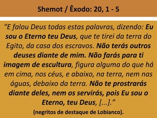 Shemot / Êxodo: 20, 1 - 5
“E falou Deus todas estas palavras, dizendo: Eu
sou o Eterno teu Deus, que te tirei da terra do
Egito, da casa dos escravos. Não terás outros
deuses diante de mim. Não farás para ti
imagem de escultura, figura alguma do que há
em cima, nos céus, e abaixo, na terra, nem nas
águas, debaixo da terra. Não te prostrarás
diante deles, nem os servirás, pois Eu sou o
Eterno, teu Deus, [...].”
(negritos de destaque de Lobianco).
 